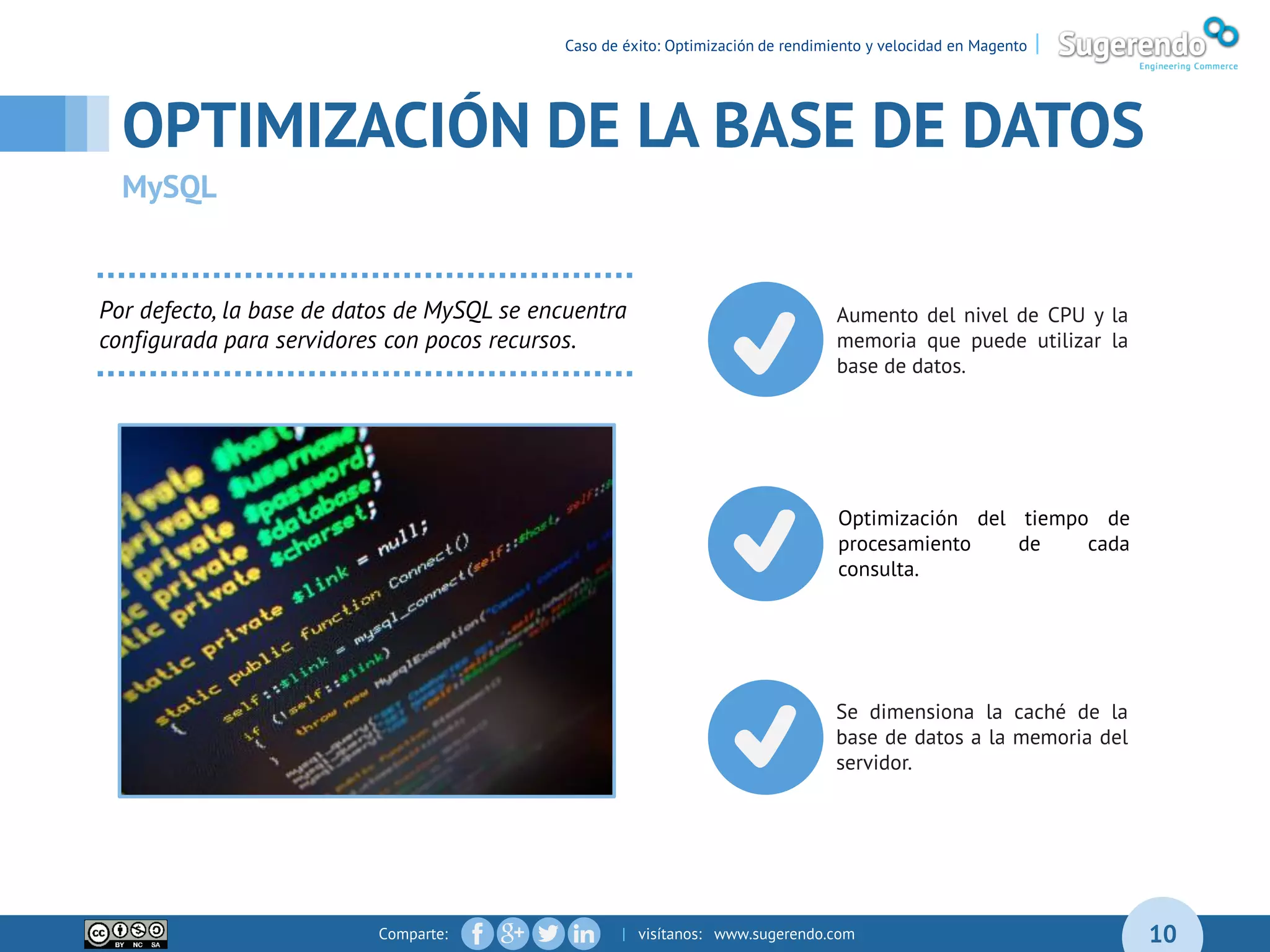 Comparte: | visítanos: www.sugerendo.com 10
Caso de éxito: Optimización de rendimiento y velocidad en Magento |
OPTIMIZACIÓN DE LA BASE DE DATOS
MySQL
Optimización del tiempo de
procesamiento de cada
consulta.
Aumento del nivel de CPU y la
memoria que puede utilizar la
base de datos.
Se dimensiona la caché de la
base de datos a la memoria del
servidor.
Por defecto, la base de datos de MySQL se encuentra
configurada para servidores con pocos recursos.
 
