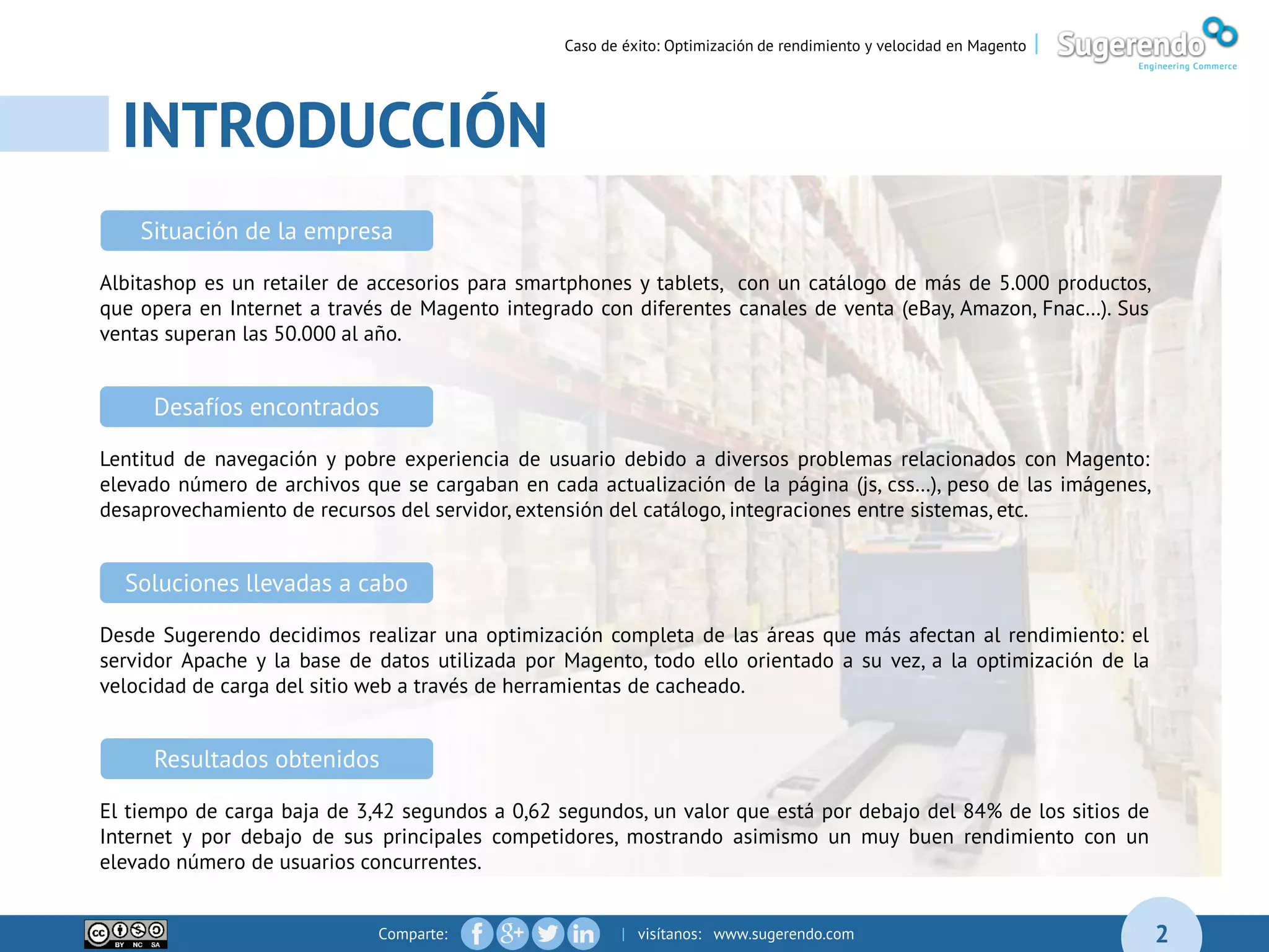 Comparte: | visítanos: www.sugerendo.com
INTRODUCCIÓN
04
2
Caso de éxito: Optimización de rendimiento y velocidad en Magento |
Albitashop es un retailer de accesorios para smartphones y tablets, con un catálogo de más de 5.000 productos,
que opera en Internet a través de Magento integrado con diferentes canales de venta (eBay, Amazon, Fnac…). Sus
ventas superan las 50.000 al año.
Situación de la empresa
Lentitud de navegación y pobre experiencia de usuario debido a diversos problemas relacionados con Magento:
elevado número de archivos que se cargaban en cada actualización de la página (js, css…), peso de las imágenes,
desaprovechamiento de recursos del servidor, extensión del catálogo, integraciones entre sistemas, etc.
Desafíos encontrados
Desde Sugerendo decidimos realizar una optimización completa de las áreas que más afectan al rendimiento: el
servidor Apache y la base de datos utilizada por Magento, todo ello orientado a su vez, a la optimización de la
velocidad de carga del sitio web a través de herramientas de cacheado.
Soluciones llevadas a cabo
El tiempo de carga baja de 3,42 segundos a 0,62 segundos, un valor que está por debajo del 84% de los sitios de
Internet y por debajo de sus principales competidores, mostrando asimismo un muy buen rendimiento con un
elevado número de usuarios concurrentes.
Resultados obtenidos
 