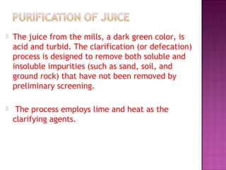  The juice from the mills, a dark green color, is
acid and turbid. The clarification (or defecation)
process is designed to remove both soluble and
insoluble impurities (such as sand, soil, and
ground rock) that have not been removed by
preliminary screening.
 The process employs lime and heat as the
clarifying agents.
 
