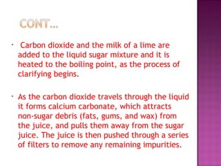 • Carbon dioxide and the milk of a lime are
added to the liquid sugar mixture and it is
heated to the boiling point, as the process of
clarifying begins.
• As the carbon dioxide travels through the liquid
it forms calcium carbonate, which attracts
non-sugar debris (fats, gums, and wax) from
the juice, and pulls them away from the sugar
juice. The juice is then pushed through a series
of filters to remove any remaining impurities.
 