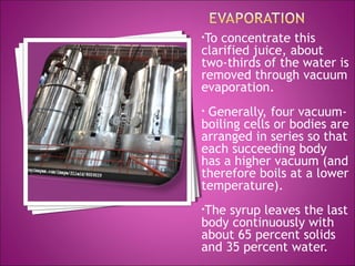 •To concentrate this
clarified juice, about
two-thirds of the water is
removed through vacuum
evaporation.
• Generally, four vacuum-
boiling cells or bodies are
arranged in series so that
each succeeding body
has a higher vacuum (and
therefore boils at a lower
temperature).
•The syrup leaves the last
body continuously with
about 65 percent solids
and 35 percent water.
 