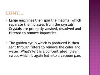 • Large machines then spin the magma, which
separate the molasses from the crystals.
Crystals are promptly washed, dissolved and
filtered to remove impurities.
• The golden syrup which is produced is then
sent through filters to remove the color and
water. What's left is a concentrated, clear
syrup, which is again fed into a vacuum pan.
 