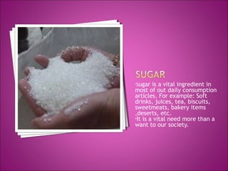 •Sugar is a vital ingredient in
most of out daily consumption
articles. For example: Soft
drinks, juices, tea, biscuits,
sweetmeats, bakery items
,deserts, etc.
•It is a vital need more than a
want to our society.
 