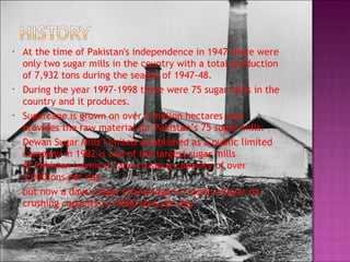 • At the time of Pakistan's independence in 1947 there were
only two sugar mills in the country with a total production
of 7,932 tons during the season of 1947-48.
• During the year 1997-1998 there were 75 sugar mills in the
country and it produces.
• Sugarcane is grown on over a million hectares and
provides the raw material for Pakistan’s 75 sugar mills.
• Dewan Sugar Mills Limited established as a public limited
company in 1982 is one of the largest sugar mills
of Pakistan having a cane crushing capacity of over
9,000tons per day.
• but now a days sunger chang suger in tando allayar its
crushing capacity is 15000 tons per day
 