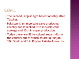 • The Second Largest agro based industry after
Textiles.
• Pakistan is an important cane producing
country and is ranked fifth in world cane
acreage and 15th in sugar production.
 Today there are 82 functional sugar mills in
the country out of which 45 are in Punjab,
32in Sindh and 5 in Khyber Pakhtonkhwa. In-
 
