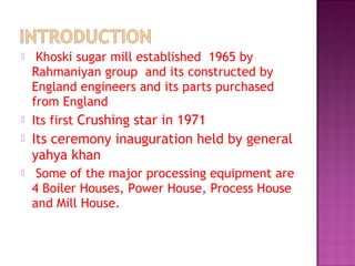  Khoski sugar mill established 1965 by
Rahmaniyan group and its constructed by
England engineers and its parts purchased
from England
 Its first Crushing star in 1971
 Its ceremony inauguration held by general
yahya khan
 Some of the major processing equipment are
4 Boiler Houses, Power House, Process House
and Mill House.
 