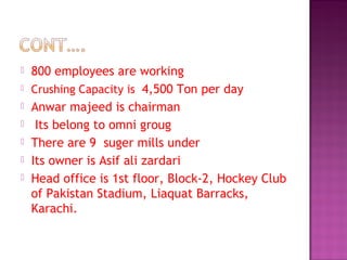  800 employees are working
 Crushing Capacity is 4,500 Ton per day
 Anwar majeed is chairman
 Its belong to omni groug
 There are 9 suger mills under
 Its owner is Asif ali zardari
 Head office is 1st floor, Block-2, Hockey Club
of Pakistan Stadium, Liaquat Barracks,
Karachi.
 
