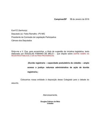 Campinas/SP 15 de Janeiro de 2016
Exmº(ª) Senhor(a)
Deputado (a) Fabio Ramalho –PV-MG
Presidente da Comissão de Legislação Participativa
Câmara dos Deputados
Dirijo-me a V. Exa. para encaminhar, a título de sugestão de iniciativa legislativa, texto
elaborado por DOUGLAS FABIANO DE MELO - que dispõe sobre DISPÕE SOBRE OS
REGISTROS PÚBLICOS, E DÁ OUTRAS PROVIDÊNCIAS.
(Duvida registraria – capacidade postulatória do cidadão – amplo
acesso a justiça- natureza administrativa da ação de duvida
registraria.)
Colocamos nossa entidade à disposição desse Colegiado para o debate do
assunto.
Atenciosamente,
Douglas Fabiano de Melo
Cidadão
 