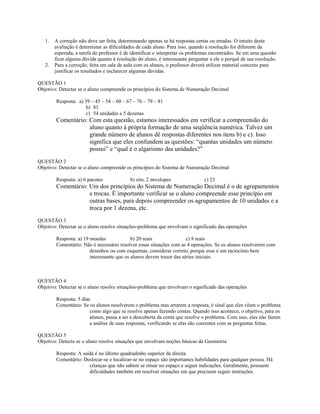 1. A correção não deve ser feita, determinando apenas se há respostas certas ou erradas. O intuito desta
avaliação é determinar as dificuldades de cada aluno. Para isso, quando a resolução for diferente da
esperada, a tarefa do professor é de identificar e interpretar os problemas encontrados. Se em uma questão
ficar alguma dúvida quanto à resolução do aluno, é interessante perguntar a ele o porquê de sua resolução.
2. Para a correção, feita em sala de aula com os alunos, o professor deverá utilizar material concreto para
justificar os resultados e esclarecer algumas dúvidas.
QUESTÃO 1
Objetivo: Detectar se o aluno compreende os princípios do Sistema de Numeração Decimal
Resposta: a) 39 – 45 – 54 – 60 – 67 – 76 – 79 – 81
b) 81
c) 54 unidades e 5 dezenas
Comentário: Com esta questão, estamos interessados em verificar a compreensão do
aluno quanto à própria formação de uma seqüência numérica. Talvez um
grande número de alunos dê respostas diferentes nos itens b) e c). Isso
significa que eles confundem as questões: “quantas unidades um número
possui” e “qual é o algarismo das unidades?”
QUESTÃO 2
Objetivo: Detectar se o aluno compreende os princípios do Sistema de Numeração Decimal
Resposta: a) 6 pacotes b) sim, 2 envelopes c) 23
Comentário: Um dos princípios do Sistema de Numeração Decimal é o de agrupamentos
e trocas. É importante verificar se o aluno compreende esse princípio em
outras bases, para depois compreender os agrupamentos de 10 unidades e a
troca por 1 dezena, etc.
QUESTÃO 3
Objetivo: Detectar se o aluno resolve situações-problema que envolvam o significado das operações
Resposta: a) 19 moedas b) 20 reais c) 8 reais
Comentário: Não é necessário resolver essas situações com as 4 operações. Se os alunos resolverem com
desenhos ou com esquemas, considerar correto, porque esse é um raciocínio bem
interessante que os alunos devem trazer das séries iniciais.
QUESTÃO 4
Objetivo: Detectar se o aluno resolve situações-problema que envolvam o significado das operações
Resposta: 5 dias
Comentário: Se os alunos resolverem o problema mas errarem a resposta, é sinal que eles vêem o problema
como algo que se resolve apenas fazendo contas. Quando isso acontece, o objetivo, para os
alunos, passa a ser a descoberta da conta que resolve o problema. Com isso, eles não fazem
a análise de suas respostas, verificando se elas são coerentes com as perguntas feitas.
QUESTÃO 5
Objetivo: Detecta se o aluno resolve situações que envolvam noções básicas de Geometria
Resposta: A saída é no último quadradinho superior da direita.
Comentário: Deslocar-se e localizar-se no espaço são importantes habilidades para qualquer pessoa. Há
crianças que não sabem se situar no espaço e seguir indicações. Geralmente, possuem
dificuldades também em resolver situações em que precisem seguir instruções.
 