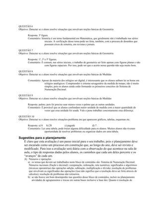 QUESTÃO 6
Objetivo: Detectar se o aluno resolve situações que envolvam noções básicas de Geometria
Resposta: 3a
figura.
Comentário: Simetria é um tema fundamental em Matemática, que geralmente não é trabalhado nas séries
iniciais. A verificação desse tema pode ser feita, também, com a procura de desenhos que
possuam eixos de simetria, em revistas e jornais.
QUESTÃO 7
Objetivo: Detectar se o aluno resolve situações que envolvam noções básicas de Geometria
Resposta: 1a
, 3a
e 5a
figuras.
Comentário: É comum, nas séries iniciais, o trabalho de geometria ser feito apenas com figuras planas e não
com figuras espaciais. Por isso, pode ser que o acerto nessa questão não seja muito bom.
QUESTÃO 8
Objetivo: Detectar se o aluno resolve situações que envolvam noções básicas de Medidas
Comentário: Apesar da maioria dos relógios ser digital, é interessante que os alunos saibam ler as horas em
relógios analógicos. Compreender o sistema sexagenário da medida do tempo, não é muito
simples, pois os alunos ainda estão formando os primeiros conceitos do Sistema de
Numeração Decimal.
QUESTÃO 9
Objetivo: Detectar se o aluno resolve situações que envolvam noções básicas de Medidas
Resposta: palmo, pois foi preciso usar menos vezes o palmo que as outras unidades.
Comentário: É provável que os alunos confundam maior unidade de medida com a maior quantidade de
vezes que essa unidade foi usada. Vale a pena trabalhar concretamente essa diferença.
QUESTÃO 10
Objetivo: Detectar se o aluno resolve situações-problema em que aparecem gráficos, tabelas, esquemas etc.
Resposta: a) 8 b) 28 c) pagode d) 7
Comentário: Ler uma tabela, pode trazer alguma dificuldade para os alunos. Muitos alunos não tiveram
oportunidade de resolver problemas ou organizar dados em uma tabela.
Sugestões para o planejamento
É claro que esta avaliação é um passo inicial para o seu trabalho, pois o planejamento deve
ser encarado como um processo em construção que, ao longo do ano, deve ser revisto e
modificado. Para isso a avaliação será diária com a observação do que acontece na sala de
aula, o tipo de respostas dadas pelos alunos, os caminhos que cada um deles percorre e os
“avanços” de cada um.
A) Números e operações
a) os temas que devem ser trabalhados neste bloco de conteúdos são: Sistema de Numeração Decimal;
Números racionais (fração e decimal): comparação, ordenação, reta numérica; significados e algoritmos
(técnicas operatórias) das operações adição, subtração, multiplicação e divisão; resolução de problemas
que envolvam os significados das operações (isso não significa que a resolução deva ser feita através de
cálculos); resolução de problemas não rotineiros.
b) se não houve um bom desempenho nas questões desse bloco de conteúdos, incluir no planejamento
atividades de agrupamentos e trocas em outras bases inclusive a base dez. Quanto à resolução de
 