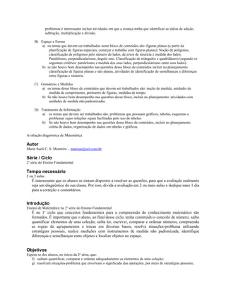 problemas é interessante incluir atividades em que a criança tenha que identificar as idéias de adição,
subtração, multiplicação e divisão.
B) Espaço e Forma
a) os temas que devem ser trabalhados neste bloco de conteúdos são: figuras planas (a partir da
planificação de figuras espaciais, começar o trabalho com figuras planas); Noção de polígonos,
classificação de polígonos pelo número de lados, de eixos de simetria e medida dos lados.
Paralelismo, perpendicularismo, ângulo reto. Classificação de triângulos e quadriláteros (segundo os
seguintes critérios: paralelismo e medida dos seus lados, perpendicularismo entre seus lados).
b) se não houve bom desempenho nas questões desse bloco de conteúdos incluir no planejamento:
classificação de figuras planas e não planas, atividades de identificação de semelhanças e diferenças
entre figuras e simetria.
C) Grandezas e Medidas
a) os temas desse bloco de conteúdos que devem ser trabalhados são: noção de medida, unidades de
medida de comprimento, perímetro de figuras, medidas de tempo.
b) Se não houve bom desempenho nas questões desse bloco, incluir no planejamento: atividades com
unidades de medida não padronizadas.
D) Tratamento de Informação
a) os temas que devem ser trabalhados são: problemas que possuam gráficos, tabelas, esquemas e
problemas cujas soluções sejam facilitadas pelo uso de tabelas.
b) Se não houve bom desempenho nas questões desse bloco de conteúdos, incluir no planejamento
coleta de dados, organização de dados em tabelas e gráficos.
Avaliação diagnóstica de Matemática
Autor
Maria Sueli C. S. Monteiro – marisue@uol.com.br
Série / Ciclo
2a
série do Ensino Fundamental
Tempo necessário
2 ou 3 aulas
É interessante que os alunos se sintam dispostos a resolver as questões, para que a avaliação realmente
seja um diagnóstico de sua classe. Por isso, divida a avaliação em 2 ou mais aulas e dedique mais 1 dia
para a correção e comentários.
Introdução
Ensino de Matemática na 2a
série do Ensino Fundamental
É no 1o
ciclo que conceitos fundamentais para a compreensão do conhecimento matemático são
formados. É importante que o aluno, ao final desse ciclo, tenha construído o conceito de número; saiba
quantificar elementos de uma coleção; saiba ler, escrever, comparar e ordenar números, compreenda
as regras de agrupamentos e trocas em diversas bases; resolva situações-problema utilizando
estratégias pessoais, realize medições com instrumentos de medida não padronizada, identifique
diferenças e semelhanças entre objetos e localize objetos no espaço.
Objetivos
Espera-se dos alunos, no início da 2a
série, que:
f) saibam quantificar, comparar e ordenar adequadamente os elementos de uma coleção;
g) resolvam situações-problema que envolvam o significado das operações, por meio de estratégias pessoais;
 