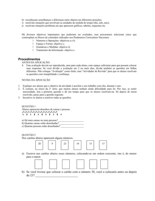 h) reconheçam semelhanças e diferenças entre objetos em diferentes posições;
i) resolvam situações que envolvam as unidades de medida de tempo (dia, mês, ano);
j) resolvam situações-problema em que aparecem gráficos, tabelas, esquemas etc.
Há diversos objetivos importantes que poderiam ser avaliados, mas procuramos selecionar cinco que
contemplam os blocos de conteúdos indicados nos Parâmetros Curriculares Nacionais:
 Números e Operações: objetivos a e b;
 Espaço e Forma: objetivo c;
 Grandezas e Medidas: objetivo d;
 Tratamento da Informação: objetivo e
Procedimentos
ANTES DA APLICAÇÃO:
4. Esta avaliação deverá ser reproduzida, uma para cada aluno, com espaço suficiente para que possam colocar
suas respostas. Se você dividir a avaliação em 2 ou mais dias, divida também as questões em folhas
diferentes. Não coloque “Avaliação” como título, mas “Atividades de Revisão” para que os alunos resolvam
as questões com tranqüilidade e confiança.
NO DIA DA APLICAÇÃO
1. Explique aos alunos que o objetivo da atividade é auxiliar o seu trabalho com eles, durante o ano.
2. É comum, no início da 2a
série, que muitos alunos tenham ainda dificuldade para ler. Por isso, se sentir
necessidade, leia a primeira questão e dê um tempo para que os alunos resolvam-na. Só depois de terem
resolvido, passe para a questão seguinte.
3. Incentive os alunos a resolver todas as questões.
QUESTÃO 1
Abaixo aparecem desenhos de camas e pessoas.

          
a) Há mais camas ou mais pessoas? ____________________
b) Quantas camas estão desenhadas? ___________________
c) Quantas pessoas estão desenhadas? __________________
QUESTÃO 2
Nos cartões abaixo aparecem alguns números.
a) Escreva nos cartões abaixo esses números, colocando-os em ordem crescente, isto é, do menor
para o maior.
b) Se você tivesse que colocar o cartão com o número 30, você o colocaria antes ou depois
do 23? ____________________________
20 9 17151923
 