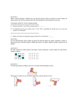 QUESTÃO 3
Mauro costuma guardar o dinheiro que sua mãe lhe dá para tomar um lanche na escola. Depois de
alguns meses, ele resolveu comprar um avião de brinquedo em uma loja perto de sua casa.
Veja quantas moedas de 1 real ele conseguiu guardar:
                   
a) Quantas moedas de 1 real, Mauro conseguiu juntar? _________
b) O aviãozinho que ele quer comprar custa 12 reais. Pinte a quantidade de moedas que ele vai usar para
comprar o seu brinquedo.
                   
c) Depois de comprar seu brinquedo, quantas moedas de 1 real sobraram? ________
QUESTÃO 4
Em um supermercado, quem compra um pacote de biscoito ganha um cupom. Juntando 2 cupons, a
pessoa troca por um brinde surpresa. Minha mãe juntou 14 cupons. Quantos brindes surpresa ela vai
ganhar?
QUESTÃO 5
No lado esquerdo da folha aparece uma figura. Copie exatamente a mesma figura no lado direito,
ligando os pontos.
QUESTÃO 6
O senhor que aparece na figura, está com o seu braço direito apoiado na mesa.
Marque um X na figura em que ele aparece com o braço esquerdo apoiado na mesa.
( ) ( ) ( )
 