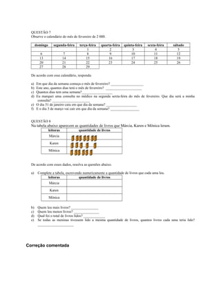 QUESTÃO 7
Observe o calendário do mês de fevereiro de 2 000.
domingo segunda-feira terça-feira quarta-feira quinta-feira sexta-feira sábado
1 2 3 4 5
6 7 8 9 10 11 12
13 14 15 16 17 18 19
20 21 22 23 24 25 26
27 28 29
De acordo com esse calendário, responda:
a) Em que dia da semana começa o mês de fevereiro? __________________
b) Este ano, quantos dias terá o mês de fevereiro? ____________________
c) Quantos dias tem uma semana?_________________
d) Eu marquei uma consulta no médico na segunda sexta-feira do mês de fevereiro. Que dia será a minha
consulta? _____________________
e) O dia 31 de janeiro caiu em que dia da semana? _________________
f) E o dia 3 de março vai cair em que dia da semana? ________________
QUESTÃO 8
Na tabela abaixo aparecem as quantidades de livros que Márcia, Karen e Mônica leram.
leitoras quantidade de livros
Márcia
Karen
Mônica
De acordo com esses dados, resolva as questões abaixo.
a) Complete a tabela, escrevendo numericamente a quantidade de livros que cada uma leu.
leitoras quantidade de livros
Márcia
Karen
Mônica
b) Quem leu mais livros? _______________
c) Quem leu menos livros? ______________
d) Qual foi o total de livros lidos? ____________
e) Se todas as meninas tivessem lido a mesma quantidade de livros, quantos livros cada uma teria lido?
____________________
Correção comentada
 
