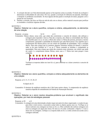 3. A correção não deve ser feita determinando apenas se há respostas certas ou erradas. O intuito da avaliação é
determinar as dificuldades de cada aluno. Por isso, quando a resolução for diferente da esperada, identifique
e interprete os problemas encontrados. Se ficar alguma dúvida quanto à resolução do aluno, pergunte a ele o
porquê de sua resolução.
4. Durante a correção, que deve ser feita em sala de aula com os alunos, utilize material concreto para justificar
os resultados e esclarecer algumas dúvidas.
QUESTÃO 1:
Objetivo: Detectar se o aluno quantifica, compara e ordena, adequadamente, os elementos
de uma coleção
Resposta: a) camas b) 14 c) 11
Comentário: Muitos alunos, nessa série, que ainda não construíram o conceito de número, não utilizam a
contagem para responder o item a). Para dar a resposta, eles olham as extremidades das fileiras
dos desenhos para ver se, no caso, a fileira das camas e a fileira das pessoas, possuem o mesmo
comprimento, ignorando a quantidade de elementos que cada fileira possui. Isso significa que o
comprimento das fileiras passa a ser um critério de igualdade de quantidades. Veja o exemplo
abaixo. Para uma criança que já construiu algumas estruturas mentais de número, é possível
saber se há mais bolinhas na 1a
ou na 2a
fileira contando as bolinhas e comparando as
quantidades. Para uma criança que ainda não construiu essas estruturas, um critério que pode
ser usado é o comprimento dessas fileiras, neste caso a 1a
fileira tem mais porque é mais
comprida.
Verifique as respostas dadas nos itens b) e c), para confirmar se o aluno construiu o conceito de
número.
QUESTÃO 2:
Objetivo: Detectar se o aluno quantifica, compara e ordena adequadamente os elementos de
uma coleção
Resposta: a) 9, 15, 17, 19, 20, 23
b) depois do 23.
Comentário: O domínio da seqüência numérica não é fácil para muitos alunos. A compreensão da seqüência
numérica depende do entendimento do Sistema de Numeração Decimal.
QUESTÃO 3:
Objetivo: Detectar se o aluno resolve situações-problema que envolvam o significado das
operações, por meio de estratégias pessoais
Resposta: a) 20 c) 8
Comentário: A contagem de uma determinada coleção requer por parte do aluno organização e a noção de que,
para obter o total correto, é necessário contar todos os objetos apenas uma vez. Verifique se os
alunos realizam essa contagem nos itens a), b) e c). (Não confundir não realizar contagem com
errar na contagem em algum dos itens). Os itens a) e b) estão verificando o objetivo 1. Caso o
aluno erre na contagem, verifique se a resposta dada em b) e c) estão corretas de acordo com a
contagem realizada.
QUESTÃO 4:
 