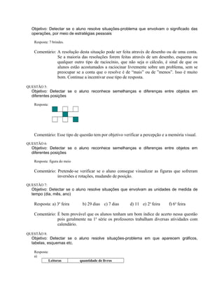 Objetivo: Detectar se o aluno resolve situações-problema que envolvam o significado das
operações, por meio de estratégias pessoais
Resposta: 7 brindes.
Comentário: A resolução desta situação pode ser feita através de desenho ou de uma conta.
Se a maioria das resoluções forem feitas através de um desenho, esquema ou
qualquer outro tipo de raciocínio, que não seja o cálculo, é sinal de que os
alunos estão acostumados a raciocinar livremente sobre um problema, sem se
preocupar se a conta que o resolve é de “mais” ou de ”menos”. Isso é muito
bom. Continue a incentivar esse tipo de resposta.
QUESTÃO 5:
Objetivo: Detectar se o aluno reconhece semelhanças e diferenças entre objetos em
diferentes posições
Resposta:
Comentário: Esse tipo de questão tem por objetivo verificar a percepção e a memória visual.
QUESTÃO 6:
Objetivo: Detectar se o aluno reconhece semelhanças e diferenças entre objetos em
diferentes posições
Resposta: figura do meio
Comentário: Pretende-se verificar se o aluno consegue visualizar as figuras que sofreram
inversões e rotações, mudando de posição.
QUESTÃO 7:
Objetivo: Detectar se o aluno resolve situações que envolvam as unidades de medida de
tempo (dia, mês, ano)
Resposta: a) 3a
feira b) 29 dias c) 7 dias d) 11 e) 2a
feira f) 6a
feira
Comentário: É bem provável que os alunos tenham um bom índice de acerto nessa questão
pois geralmente na 1a
série os professores trabalham diversas atividades com
calendário.
QUESTÃO 8:
Objetivo: Detectar se o aluno resolve situações-problema em que aparecem gráficos,
tabelas, esquemas etc.
Resposta:
a)
Leitoras quantidade de livros
 