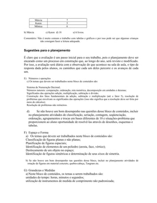 Márcia 7
Karen 5
Mônica 6
b) Márcia c) Karen d) 18 e) 6 livros.
Comentário: Não é muito comum o trabalho com tabelas e gráficos e por isso pode ser que algumas crianças
não consigam fazer a leitura adequada.
Sugestões para o planejamento
É claro que a avaliação é um passo inicial para o seu trabalho, pois o planejamento deve ser
encarado como um processo em construção que, ao longo do ano, será revisto e modificado.
Por isso, a avaliação será diária com a observação do que acontece na sala de aula, o tipo de
resposta dada pelos alunos, os caminhos que cada um deles percorre e os avanços de cada
um.
E) Números e operações
c) Os temas que devem ser trabalhados neste bloco de conteúdos são:
Sistema de Numeração Decimal;
Números naturais: comparação, ordenação, reta numérica, decomposição em unidades e dezenas;
Significados das operações adição, multiplicação, subtração e divisão;
Construção dos fatos fundamentais da adição, subtração e multiplicação (até o fator 5), resolução de
problemas que envolvam os significados das operações (isso não significa que a resolução deva ser feita por
meio de cálculos);
Resolução de problemas não rotineiros.
d) Se não houve um bom desempenho nas questões desse bloco de conteúdos, incluir
no planejamento atividades de classificação, seriação, contagem, seqüenciação,
ordenação, agrupamentos e trocas em bases diferentes de 10 e situações-problema que
proporcionem ao aluno oportunidade de resolvê-las através de desenhos, esquemas e
tabelas.
F) Espaço e Forma
a) Os temas que devem ser trabalhados neste bloco de conteúdos são:
Classificação de figuras planas e não planas;
Planificação de figuras espaciais;
Identificação de elementos de um poliedro (aresta, face, vértice);
Deslocamento de um objeto no espaço;
Identificação de figuras simétricas e determinação de seus eixos de simetria.
b) Se não houve um bom desempenho nas questões desse bloco, incluir no planejamento atividades de
rotação de figuras em material concreto, quebra-cabeça, Tangram etc.
G) Grandezas e Medidas
a)Neste bloco de conteúdos, os temas a serem trabalhados são:
unidades do tempo: horas, minutos e segundos;
utilização de instrumentos de medida de comprimento não padronizada;
 