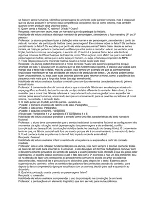 se fossem seres humanos. Identificar personagens de um texto pode parecer simples, mas é desejável
que os alunos possam ir tornando essa competência consciente não só como leitores, mas também
quando forem produzir seus próprios textos.
6. Quem conta a história? O ratinho? O leão? Outro?
Resposta: nem um nem outro, mas um narrador que não participa da história.
Habilidade de leitura avaliada: distinguir narrador de personagem, percebendo o foco narrativo (1ª ou 3ª
pessoa)
Professor: os alunos precisam fazer a distinção entre narrar e ser personagem, percebendo o ponto de
vista do narrador: ele participa da história como personagem? Ele conhece todos os fatos? Ele conhece
parcialmente os fatos? Ele escolhe qual ponto de vista usa para narrar? Além disso, desde as séries
iniciais, as crianças podem ir conhecendo a diferença entre autor e narrador: este é, na verdade, uma
ficção, também como as personagens, o enredo etc. O autor é a pessoa física. Aqui vale lembrar
algumas músicas de Chico Buarque de Holanda, como "Com açúcar, com afeto" na qual o narrador/
personagem é mulher, ainda que o autor seja um homem, ou seja, o famoso compositor da MPB.
7. Toda fábula possui uma moral da história. Qual é a moral deste texto lido?
Resposta: Os alunos podem transcrever a moral do texto ("Mais vale paciência pequenina do que
arrancos de leão."). Discuta com os alunos que se eles fizerem essa escolha, é preciso usar aspas para
marcar que o texto não é deles, mas do Lobato. Aqui temos um exemplo de que os conhecimentos
lingüísticos manifestam-se nas atividades de leitura e de produção de textos . Os alunos podem ainda
fazer uma paráfrase, ou seja, usar suas próprias palavras para retomar a moral, como: a paciência dos
pequenos vale mais que a força dos fortes (ou algo semelhante).
Habilidade de leitura avaliada: localizar a moral como um dos elementos caracterizadores do gênero
textual fábula.
Professor: é conveniente discutir com os alunos que a moral da fábula vem em destaque através do
espaço gráfico ao final do texto e faz uso de um tipo de letra diferente do restante. Além disso, é bom
ressaltar que a moral das fábulas refere-se a comportamentos humanos genéricos ou experiências
vividas pelos seres humanos, encerrando sempre um ensinamento para os ouvintes ou leitores. A moral
retoma, na verdade, o tema do texto.
8. O texto pode ser dividido em três partes. Localize-as.
1ª parte: o primeiro encontro do ratinho e do leão. Parágrafos_______
2ª parte: o leão preso. Parágrafos______
3ª parte: o segundo encontro. Parágrafos _______
(Respostas: Parágrafos 1 e 2; parágrafo 3 e parágrafos 4 e 5)
Habilidade de leitura avaliada: perceber o enredo como uma das características do texto narrativo
ficcional.
Professor: o aluno deve compreender que o enredo tradicional da narrativa ficcional se configura em três
momentos da ação: situação inicial (apresentação das personagens e do ambiente), conflito
(complicação ou desequilíbrio da situação inicial) e desfecho (resolução do desequilíbrio). É conveniente
lembrar que, na fábula, a moral está fora do enredo porque ela é um ensinamento do narrador do texto.
9. Você conhece todas as palavras do texto? Isto impediu você de entendê-lo?
Resposta: Pessoal
Habilidade de leitura avaliada: inferir o sentido de uma palavra ou expressão a partir do contexto
imediato
Professor: esta é uma reflexão fundamental para os alunos, pois nem sempre é preciso conhecer todas
as palavras do texto para entendê-lo. É possível - é até desejável em termos pedagógicos-conviver com
o desconhecimento provisório do sentido da palavra e assim perceber pelo contexto o que ela pode estar
significando. A escolha desse exercício (e até o fato dele ser o 9º exercício e não um dos primeiros) deu-
se na direção de fazer um contraponto ao procedimento comum na escola de grifar as palavras
desconhecidas, relacioná-las e procurá-las no dicionário, para depois ler o texto. Estamos assim
sugerindo outro caminho: inferir os sentidos das palavras desconhecidas através do contexto, para
depois do texto compreendido (porque trabalhado com os alunos), decidir para quê e quando ir ao
dicionário.
9. Qual é a pontuação usada quando as personagens falam?
Resposta: o travessão
Habilidade de leitura avaliada: compreender o uso da pontuação na construção de um texto
Professor: a pontuação é um elemento lingüístico que tem servido para muita polêmica.
 