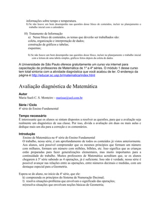 informações sobre tempo e temperatura.
b) Se não houve um bom desempenho nas questões desse bloco de conteúdos, incluir no planejamento o
trabalho inicial com o calendário.
H) Tratamento de Informação
a) Nesse bloco de conteúdos, os temas que deverão ser trabalhados são:
coleta, organização e interpretação de dados;
construção de gráficos e tabelas;
esquemas;
b) Se não houve um bom desempenho nas questões desse bloco, incluir no planejamento o trabalho inicial
com a leitura de uma tabela simples, gráficos feitos depois da coleta de dados.
A Universidade de São Paulo oferece gratuitamente um curso via internet para
capacitação de professores de Matemática de 1a
a 4a
séries. O módulo 1 desse curso
tem total sintonia com a atividade diagnóstica que você acabou de ler. O endereço da
página é http://educar.sc.usp.br/matematica/index.html
Avaliação diagnóstica de Matemática
Autor
Maria Sueli C. S. Monteiro – marisue@uol.com.br
Série / Ciclo
4a
série do Ensino Fundamental
Tempo necessário
É interessante que os alunos se sintam dispostos a resolver as questões, para que a avaliação seja
realmente um diagnóstico de sua classe. Por isso, divida a avaliação em duas ou mais aulas e
dedique mais um dia para a correção e os comentários.
Introdução
Ensino de Matemática na 4a
série do Ensino Fundamental
O trabalho, nessa série, é um aprofundamento de todos os conteúdos já vistos anteriormente.
Aos alunos, será possível compreender que os mesmos princípios que formam um número
com milhares, formam um número com milhões, bilhões, etc. Isso significa que as crianças
estão preparadas para fazer generalizações elementares, mas muito importantes para a
continuidade do trabalho. Muitos professores de Matemática acreditam que, se os alunos
chegarem à 5a
série sabendo as 4 operações, já é suficiente. Isso não é verdade, nessa série é
possível avançar nas relações entre as operações, entre números decimais e medidas, com um
destaque especial para a Geometria.
Espera-se do aluno, no início da 4a
série, que ele:
k) compreenda os princípios do Sistema de Numeração Decimal;
l) resolva situações-problema que envolvam o significado das operações;
m)resolva situações que envolvam noções básicas de Geometria;
 