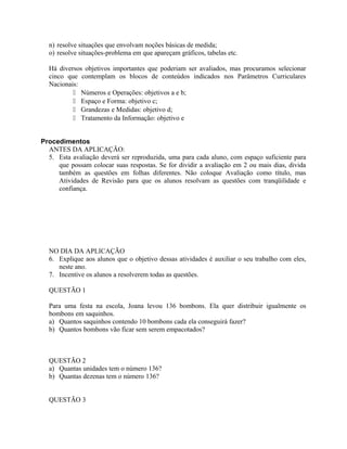 n) resolve situações que envolvam noções básicas de medida;
o) resolve situações-problema em que apareçam gráficos, tabelas etc.
Há diversos objetivos importantes que poderiam ser avaliados, mas procuramos selecionar
cinco que contemplam os blocos de conteúdos indicados nos Parâmetros Curriculares
Nacionais:
 Números e Operações: objetivos a e b;
 Espaço e Forma: objetivo c;
 Grandezas e Medidas: objetivo d;
 Tratamento da Informação: objetivo e
Procedimentos
ANTES DA APLICAÇÃO:
5. Esta avaliação deverá ser reproduzida, uma para cada aluno, com espaço suficiente para
que possam colocar suas respostas. Se for dividir a avaliação em 2 ou mais dias, divida
também as questões em folhas diferentes. Não coloque Avaliação como título, mas
Atividades de Revisão para que os alunos resolvam as questões com tranqüilidade e
confiança.
NO DIA DA APLICAÇÃO
6. Explique aos alunos que o objetivo dessas atividades é auxiliar o seu trabalho com eles,
neste ano.
7. Incentive os alunos a resolverem todas as questões.
QUESTÃO 1
Para uma festa na escola, Joana levou 136 bombons. Ela quer distribuir igualmente os
bombons em saquinhos.
a) Quantos saquinhos contendo 10 bombons cada ela conseguirá fazer?
b) Quantos bombons vão ficar sem serem empacotados?
QUESTÃO 2
a) Quantas unidades tem o número 136?
b) Quantas dezenas tem o número 136?
QUESTÃO 3
 