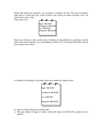 Minha mãe pediu para organizar, em um papel, as despesas do mês. Para que ela pudesse
saber qual é a conta mais cara, resolvi colocar essas contas em ordem crescente, isto é, do
menor para o maior valor.
Veja o que eu fiz:
Depois que terminei a lista, minha mãe se lembrou da mensalidade da escolinha de minha
irmã e da conta do telefone. Se a mensalidade é de R$ 47,50 e do telefone R$ 58,00, onde eu
devo marcar essas contas?
a) Complete a lista abaixo, colocando essas novas contas nos lugares certos.
b) Qual é o total de despesas de minha mãe?
c) Para que, depois de pagar as contas, minha mãe fique com R$123,00, quanto ela deve
ganhar?
Água – R$ 34,00
Transporte –R$ 45,00
Luz – R$ 52,00
Alimentos- R$ 230,00
Água – R$ 34,00
Transporte –R$ 45,00
Luz – R$ 52,00
Alimentos- R$ 230,00
 