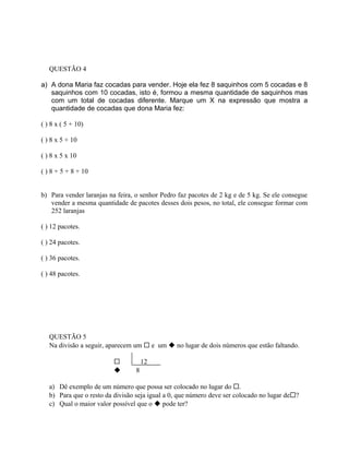 QUESTÃO 4
a) A dona Maria faz cocadas para vender. Hoje ela fez 8 saquinhos com 5 cocadas e 8
saquinhos com 10 cocadas, isto é, formou a mesma quantidade de saquinhos mas
com um total de cocadas diferente. Marque um X na expressão que mostra a
quantidade de cocadas que dona Maria fez:
( ) 8 x ( 5 + 10)
( ) 8 x 5 + 10
( ) 8 x 5 x 10
( ) 8 + 5 + 8 + 10
b) Para vender laranjas na feira, o senhor Pedro faz pacotes de 2 kg e de 5 kg. Se ele consegue
vender a mesma quantidade de pacotes desses dois pesos, no total, ele consegue formar com
252 laranjas
( ) 12 pacotes.
( ) 24 pacotes.
( ) 36 pacotes.
( ) 48 pacotes.
QUESTÃO 5
Na divisão a seguir, aparecem um  e um  no lugar de dois números que estão faltando.
 12
 8
a) Dê exemplo de um número que possa ser colocado no lugar do .
b) Para que o resto da divisão seja igual a 0, que número deve ser colocado no lugar de?
c) Qual o maior valor possível que o  pode ter?
 