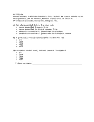 QUESTÃO 6
Em uma biblioteca há 456 livros de romance, ficção e aventura. Os livros de romance são em
maior quantidade, 245. Por outro lado, há menos livros de ficção, um total de 98.
De acordo com esses dados, marque um X na resposta certa.
a) Para saber a quantidade de livros de aventura basta
( ) somar a quantidade de todos os livros.
( ) somar a quantidade dos livros de romance e ficção.
( ) subtrair do total de livros, a quantidade de livros de ficção.
( ) subtrair do total de livros, a quantidade de livros de ficção e romance.
b) A quantidade de livros de aventura que tem nessa biblioteca é de
( ) 93
( ) 103
( ) 113
( ) 123
c) Nas respostas dadas no item b), uma delas é absurda. Essa resposta é
( ) 93
( ) 103
( ) 113
( ) 123
Explique sua resposta: ______________________________________________________
 