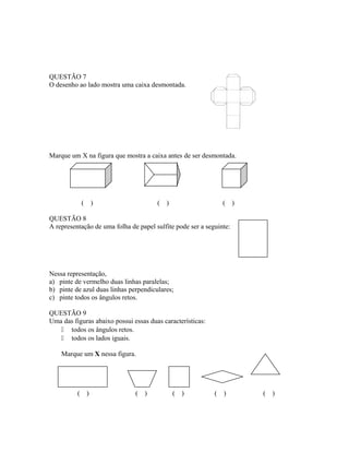 QUESTÃO 7
O desenho ao lado mostra uma caixa desmontada.
Marque um X na figura que mostra a caixa antes de ser desmontada.
( ) ( ) ( )
QUESTÃO 8
A representação de uma folha de papel sulfite pode ser a seguinte:
Nessa representação,
a) pinte de vermelho duas linhas paralelas;
b) pinte de azul duas linhas perpendiculares;
c) pinte todos os ângulos retos.
QUESTÃO 9
Uma das figuras abaixo possui essas duas características:
 todos os ângulos retos.
 todos os lados iguais.
Marque um X nessa figura.
( ) ( ) ( ) ( ) ( )
 