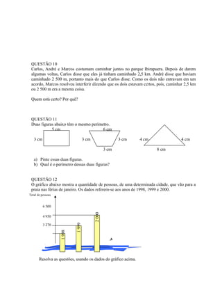 QUESTÃO 10
Carlos, André e Marcos costumam caminhar juntos no parque Ibirapuera. Depois de darem
algumas voltas, Carlos disse que eles já tinham caminhado 2,5 km. André disse que haviam
caminhado 2 500 m, portanto mais do que Carlos disse. Como os dois não entravam em um
acordo, Marcos resolveu interferir dizendo que os dois estavam certos, pois, caminhar 2,5 km
ou 2 500 m era a mesma coisa.
Quem está certo? Por quê?
QUESTÃO 11
Duas figuras abaixo têm o mesmo perímetro.
5 cm 6 cm
3 cm 3 cm 3 cm 4 cm 4 cm
3 cm 8 cm
a) Pinte essas duas figuras.
b) Qual é o perímetro dessas duas figuras?
QUESTÃO 12
O gráfico abaixo mostra a quantidade de pessoas, de uma determinada cidade, que vão para a
praia nas férias de janeiro. Os dados referem-se aos anos de 1998, 1999 e 2000.

Resolva as questões, usando os dados do gráfico acima.
6 500
4 950
3 270
1998
2000
1999
Total de pessoas
 