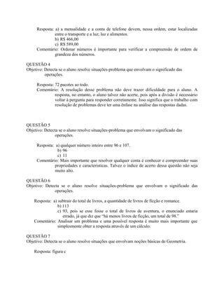 Resposta: a) a mensalidade e a conta de telefone devem, nessa ordem, estar localizadas
entre o transporte e a luz; luz e alimentos.
b) R$ 466,00
c) R$ 589,00
Comentário: Ordenar números é importante para verificar a compreensão de ordem de
grandeza dos números.
QUESTÃO 4
Objetivo: Detecta se o aluno resolve situações-problema que envolvam o significado das
operações.
Resposta: 72 pacotes ao todo.
Comentário: A resolução desse problema não deve trazer dificuldade para o aluno. A
resposta, no entanto, o aluno talvez não acerte, pois após a divisão é necessário
voltar à pergunta para responder corretamente. Isso significa que o trabalho com
resolução de problemas deve ter uma ênfase na análise das respostas dadas.
QUESTÃO 5
Objetivo: Detecta se o aluno resolve situações-problema que envolvam o significado das
operações.
Resposta: a) qualquer número inteiro entre 96 e 107.
b) 96
c) 11
Comentário: Mais importante que resolver qualquer conta é conhecer e compreender suas
propriedades e características. Talvez o índice de acerto dessa questão não seja
muito alto.
QUESTÃO 6
Objetivo: Detecta se o aluno resolve situações-problema que envolvam o significado das
operações.
Resposta: a) subtrair do total de livros, a quantidade de livros de ficção e romance.
b) 113
c) 93, pois se esse fosse o total de livros de aventura, o enunciado estaria
errado, já que diz que “há menos livros de ficção, um total de 98.”
Comentário: Analisar um problema e uma possível resposta é muito mais importante que
simplesmente obter a resposta através de um cálculo.
QUESTÃO 7
Objetivo: Detecta se o aluno resolve situações que envolvam noções básicas de Geometria.
Resposta: figura c
 