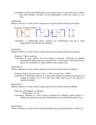 Comentário: além de fazer planificações com material concreto é interessante que os alunos
desta série consigam “enxergar” em uma planificação o sólido que a gerou ou vice-
versa.
QUESTÃO 8
Objetivo: Detecta se o aluno resolve situações que envolvam noções básicas de Geometria
Resposta: a) linhas paralelas: b) c)
ou ou ou ou
Comentário: A compreensão desses conceitos são fundamentais para que o aluno
compreenda as classificações de polígonos.
QUESTÃO 9
Objetivo: Detecta se o aluno resolve situações que envolvam noções básicas de Geometria
Resposta: 3a
figura: quadrado
Comentário: É muito comum, nos livros didáticos, encontrar a definição de quadrado
contemplando apenas uma dessas características. È interessante verificar quais são os
alunos que consideram a 4a
figura também como resposta certa.
QUESTÃO 10
Objetivo: Detecta se o aluno resolve situações que envolvam noções básicas de Medida.
Resposta: Marcos está certo, pois 2,5 km = 2 500 m, já que 1 km = 1000 m
Comentário: É interessante observar se o aluno pensa apenas na grandeza do número ou na
unidade de medida, isto é, em 2 500 como sendo maior que 2,5 sem observar a
unidade de medida.
QUESTÃO 11
Objetivo: Detecta se o aluno resolve situações que envolvam noções básicas de Medida.
Resposta: a) O retângulo e o triângulo.
b) Perímetro = 16 cm.
Comentário: Verifique se o aluno calcula o perímetro do retângulo usando apenas as 2
medidas que aparecem na questão, determinando assim um perímetro igual a 8 cm.
QUESTÃO 12
Objetivo: Detecta se o aluno resolve situações-problema em que aparecem gráficos, tabelas etc.
 