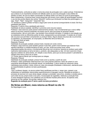 Tradicionalmente, confunde-se saber o nome dos sinais de pontuação com o saber pontuar. Entendemos
que a leitura é um importante momento de reflexão sobre os usos da pontuação e seus efeitos de
sentido no texto. No que se refere à pontuação do diálogo direto num texto (no qual as personagens
falam diretamente), é possível fazer outras perguntas que tomem como objeto de aprendizagem também
o uso de dois pontos depois dos verbos "discendi" (verbos que introduzem as falas dos personagens, ou
seja, "dizer", "falar", "perguntar", "responder" etc).
10. Substitua a palavra grifada na frase a seguir pelo nome do animal correspondente no texto: Ele ficou
paralisado pelo terror.
Resposta: O ratinho (ficou paralisado pelo terror)
Habilidade de leitura avaliada: identificar o pronome como recurso coesivo
Professor: esse exercício pode parecer extremamente simples, mas é fundamental que o aluno reflita
sobre os recursos coesivos presentes nos textos que lê, para que possa se apropriar desses
conhecimentos, não só como leitor, mas também como produtor de textos. A coesão é uma relação que
se estabelece entre as diferentes partes do texto, assegurando sua estruturação. A coesão de um texto
são recursos que permitem compreender ou produzir textos. Alguns desses recursos são os pronomes,
os advérbios, as preposições, as conjunções, os diferentes itens do léxico etc.
11. Dê outro título ao texto.
Resposta: Pessoal
Habilidade de produção avaliada: produzir texto, levando em conta o tema
Professor: esse exercício pode também parecer muito fácil, porém é bom lembrar que elaborar título
significa identificar a unidade temática do texto, por isso, ainda que possa haver várias
respostas/criações dos alunos, é fundamental discuti-las com os alunos, fazendo-os analisar quais estão
realmente relacionadas ao tema do texto e, portanto, são adequadas ou não. Um bom exercício é fazer
algumas análises de vários textos, em relação a seus títulos, para que os alunos possam ir percebendo a
relação entre tema e título de um texto.
12. Contar alguma fábula que conheça para os colegas.
Resposta: Pessoal
Habilidade de produção avaliada: produzir texto (oral ou escrito), a partir de outro
Professor: saber parafrasear (falar/escrever com suas próprias palavras o texto de outrem) é uma
importante aprendizagem de produção textual. Ao parafrasear, o aluno acaba por relacionar várias
habilidades para produzir o texto, tendo em vista uma situação (finalidade e interlocutor), atentando para
as especificidades do gênero do texto parafraseado.
Notas:
1)se o professor desejar, os alunos podem fazer paráfrases escritas e, nesse caso, passam a ser
enfatizadas as habilidades relacionadas especificamente à linguagem escrita. Ressalte-se também o
processo de escrever em suas várias etapas: planejar a produção, rascunhos, revisões e versões (aluno
como leitor de seu próprio texto e de outro), incorporação de sugestões, releituras e produção final;
2) seria desejável organizar uma coletânea com as fábulas trazidas pelos alunos. Se apenas orais,
gravá-las em fita cassete. Se escritas, elaborar livro.
Sugestão de avaliação para 4ª série a partir de texto jornalístico
De férias em Miami, meia retorna ao Brasil no dia 15
Da Reportagem Local
 