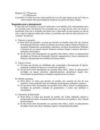 Resposta: b) 1 550 pessoas
c) 9 900 pessoas
Comentário: O índice de acerto, nesta questão deve ser alto, pois espera-se que na 4a
série os
alunos tenham tido oportunidade de interpretar um gráfico de barras simples.
Sugestões para o planejamento
É claro que esta avaliação é um passo inicial para o seu trabalho, pois o planejamento deve
ser encarado como um processo em construção que, ao longo do ano, deve ser revisto e
modificado. Para isso a avaliação será diária com a observação do que acontece na sala de
aula, o tipo de respostas dadas pelos alunos, os caminhos que cada um deles percorre e os
“avanços” de cada um.
I) Números e operações
a) Neste bloco de conteúdos, os temas que deverão ser tratados nesta série são: Sistema
de Numeração Decimal: análise de números de diversas ordens; Números Naturais: as
operações fundamentais, propriedades, algoritmos, resolução de problemas; Múltiplos
e divisores de um número natural; Números racionais (fração e números decimais )
operações, porcentagem.
b) Se não houve bom desempenho nas questões desse bloco, incluir no planejamento
atividades do Sistema de Numeração Decimal: agrupamentos e trocas, ordenação de
números, decomposição em unidades de diversas ordens.
J) Espaço e Forma
a) Os temas que deverão ser trabalhados são: composição e decomposição de figuras,
ampliação e redução de figuras e o conceito de superfície.
b) Se não houve bom desempenho nas questões desse bloco, incluir no planejamento
atividades de alguns conceitos: perpendicularismo, paralelismo, ângulo reto.
Classificação de quadriláteros e triângulos segundo diversos critérios.
K) Medida e grandeza
a) Neste bloco, os temas que deverão ser tratados são: conceito de área de uma
superfície, metro quadrado, áreas do retângulo, paralelogramo, triângulos, trapézios.
b) Se não houve bom desempenho nas questões desse bloco, incluir no planejamento
atividades de perímetro, unidades de comprimento: o metro seus múltiplos e
submúltiplos.
L) Tratamento da Informação
c) Neste bloco, os temas que deverão ser tratados são: coleta, tabulação, registro e
interpretação dos dados, construção de gráficos de barras, pictográficos, setor, cálculo
de porcentagem
d) Se não houve bom desempenho nas questões desse bloco, incluir no planejamento
atividades iniciais de coleta, tabulação, registro e interpretação dos dados.
 