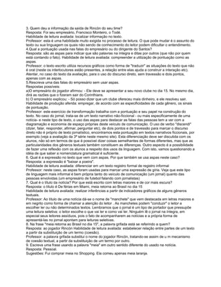 3. Quem deu a informação da saída de Rincón do seu time?
Resposta: Foi seu empresário, Francisco Monteiro, o Todé.
Habilidade de leitura avaliada: localizar informação no texto.
Professor: esta é uma habilidade muito exigida no processo de leitura. O que pode mudar é o assunto do
texto ou sua linguagem os quais não sendo de conhecimento do leitor podem dificultar o entendimento.
4.Qual a pontuação usada nas falas do empresário ou do dirigente do Santos?
Resposta: são as aspas para indicar que são palavras na íntegra e ditas por outros (que não por quem
está contando o fato). Habilidade de leitura avaliada: compreender a utilização de pontuação como as
aspas.
Professor: o texto escrito utiliza recursos gráficos como forma de "traduzir" as situações do texto que não
é oral (neste os interlocutores estão presentes, a relação entre elas ajuda a construir a interação etc).
Atentar, no caso do texto da avaliação, para o uso do discurso direto, sem travessão e dois pontos,
apenas com as aspas.
5.Rescreva uma das falas do empresário sem usar aspas.
Respostas possíveis:
a)O empresário do jogador afirmou: - Ele deve se apresentar a seu novo clube no dia 15. No mesmo dia,
dirá as razões que o fizeram sair do Corinthians.
b) O empresário explicou: - Só posso dizer que um clube ofereceu mais dinheiro, e ele resolveu sair.
Habilidade de produção aferida: empregar, de acordo com as especificidades de cada gênero, os sinais
de pontuação.
Professor: este exercício de transformação trabalha com a pontuação e seu papel na construção do
texto. No caso do jornal, trata-se de um texto narrativo não-ficcional - ou mais especificamente de uma
notícia- e neste tipo de texto, o uso das aspas para destacar as falas das pessoas tem a ver com a
diagramação e economia de espaço próprias deste veículo de comunicação. O uso de verbo "discendi"
(dizer, falar, responder, afirmar, perguntar etc), de dois pontos e de travessão para marcar o discurso
direto não é próprio de texto jornalístico, encontramos esta pontuação em textos narrativos ficcionais, por
exemplo (veja a avaliação da 3ª série neste mesmo site). Esta diferenciação deve ser discutida com os
alunos, não só em termos de que é possível dizer coisas semelhantes de formas diferentes, mas que as
particularidades dos gêneros textuais também constituem as diferenças. Outro aspecto é a possibilidade
de fazer uma reflexão com os alunos a respeito dos usos da linguagem. Com isto, vamos questionando a
idéia de que saber a nomenclatura gramatical é suficiente.
6. Qual é a expressão no texto que vem com aspas. Por que também se usa aspas neste caso?
Resposta: a expressão é "baixar a poeira".
Habilidade de leitura avaliada: diferenciar em um texto registro formal de registro informal
Professor: neste caso, as aspas foram usadas para marcar uma expressão de gíria. Veja que este tipo
de linguagem mais informal é bem própria tanto do veículo de comunicação (um jornal) quanto das
pessoas envolvidas (um empresário de futebol falando com jornalistas)
7. Qual é o título da notícia? Por que está escrito com letras maiores e de cor mais escura?
Resposta: o título é De férias em Miami, meia retorna ao Brasil no dia 15
Habilidade de leitura avaliada: realizar inferências a partir de indicadores gráficos de alguns gêneros
textuais.
Professor: Ao título de uma notícia dá-se o nome de "manchete" que vem destacada em letras maiores e
em negrito como forma de chamar a atenção do leitor . As manchetes podem "conduzir" o leitor a
escolher ler ou não determinados textos. Lembramos que o jornal é um tipo de portador que pressupõe
uma leitura seletiva: o leitor escolhe o que vai ler e como vai ler. Ninguém lê o jornal na íntegra, em
especial seus leitores assíduos, pois o fato de acompanharem as notícias e a própria forma de
apresentá-las no jornal apontam para leituras seletivas.
8. Na frase "meia retorna ao Brasil no dia 15", a palavra grifada está se referindo a quem?
Resposta: ao jogador Rincón Habilidade de leitura avaliada: estabelecer relação entre partes de um texto
a partir da substituição de um termo (coesão).
Professor: a palavra grifada substitui o nome do jogador Rincón, tratando-se assim de u m mecanismo
de coesão textual, a partir da substituição de um termo por outro.
9. Escreva uma frase usando a palavra "meia" em outro sentido diferente do usado na notícia.
Resposta: Pessoal.
Sugestões: Fui comprar meia no Shopping. Ela comeu apenas meia laranja.
 