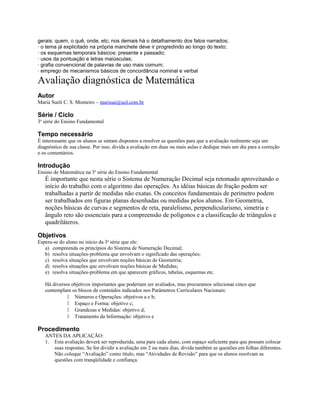gerais: quem, o quê, onde, etc; nos demais há o detalhamento dos fatos narrados;
· o tema já explicitado na própria manchete deve ir progredindo ao longo do texto;
· os esquemas temporais básicos: presente x passado;
· usos da pontuação e letras maiúsculas;
· grafia convencional de palavras de uso mais comum;
· emprego de mecanismos básicos de concordância nominal e verbal
Avaliação diagnóstica de Matemática
Autor
Maria Sueli C. S. Monteiro – marisue@uol.com.br
Série / Ciclo
3a
série do Ensino Fundamental
Tempo necessário
É interessante que os alunos se sintam dispostos a resolver as questões para que a avaliação realmente seja um
diagnóstico de sua classe. Por isso, divida a avaliação em duas ou mais aulas e dedique mais um dia para a correção
e os comentários.
Introdução
Ensino de Matemática na 3a
série do Ensino Fundamental
É importante que nesta série o Sistema de Numeração Decimal seja retomado aproveitando o
início do trabalho com o algoritmo das operações. As idéias básicas de fração podem ser
trabalhadas a partir de medidas não exatas. Os conceitos fundamentais de perímetro podem
ser trabalhados em figuras planas desenhadas ou medidas pelos alunos. Em Geometria,
noções básicas de curvas e segmentos de reta, paralelismo, perpendicularismo, simetria e
ângulo reto são essenciais para a compreensão de polígonos e a classificação de triângulos e
quadriláteros.
Objetivos
Espera-se do aluno no início da 3a
série que ele:
a) compreenda os princípios do Sistema de Numeração Decimal;
b) resolva situações-problema que envolvam o significado das operações;
c) resolva situações que envolvam noções básicas de Geometria;
d) resolva situações que envolvam noções básicas de Medidas;
e) resolva situações-problema em que aparecem gráficos, tabelas, esquemas etc.
Há diversos objetivos importantes que poderiam ser avaliados, mas procuramos selecionar cinco que
contemplam os blocos de conteúdos indicados nos Parâmetros Curriculares Nacionais:
 Números e Operações: objetivos a e b;
 Espaço e Forma: objetivo c;
 Grandezas e Medidas: objetivo d;
 Tratamento da Informação: objetivo e
Procedimento
ANTES DA APLICAÇÃO:
1. Esta avaliação deverá ser reproduzida, uma para cada aluno, com espaço suficiente para que possam colocar
suas respostas. Se for dividir a avaliação em 2 ou mais dias, divida também as questões em folhas diferentes.
Não coloque “Avaliação” como título, mas “Atividades de Revisão” para que os alunos resolvam as
questões com tranqüilidade e confiança.
 