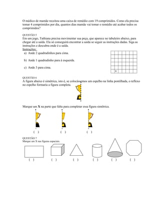 O médico de mamãe receitou uma caixa de remédio com 19 comprimidos. Como ela precisa
tomar 4 comprimidos por dia, quantos dias mamãe vai tomar o remédio até acabar todos os
comprimidos?
QUESTÃO 5
Em um jogo, Tathiana precisa movimentar sua peça, que aparece no tabuleiro abaixo, para
chegar até a saída. Ela só conseguirá encontrar a saída se seguir as instruções dadas. Siga as
instruções e descubra onde é a saída.
Instruções:
a) Ande 2 quadradinhos para cima.
b) Ande 1 quadradinho para à esquerda.
c) Ande 3 para cima.
d) Ande 6 para à direita.

QUESTÃO 6
A figura abaixo é simétrica, isto é, se colocássemos um espelho na linha pontilhada, o reflexo
no espelho formaria a figura completa.
Marque um X na parte que falta para completar essa figura simétrica.
( ) ( ) ( )
QUESTÃO 7
Marque um X nas figuras espaciais.
( ) ( ) ( ) ( ) ( ) ( )
 