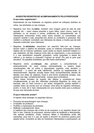 SUGESTÃO REGISTRO DE ACOMPANHAMENTO PELO PROFESSOR
O que estou registrando?
Dependendo de sua finalidade, os registros podem ter enfoques distintos: na
rotina, nas atividades ou nas crianças.
 Registros com foco na rotina: mostram uma imagem geral da sala de aula
naquele dia – quem estava presente e quem faltou, quem chorou, quem se
alimentou ou se recusou a comer, problemas de comportamento, etc. É
interessante acrescentar ainda notas sobre dúvidas ou curiosidades que
surgiram durante a aula, perguntas dos alunos ou conteúdos a pesquisar. Isso
mantém o professor conectado aos interesses da classe, e mostra que ele está
disposto a estimular seus interesses.
 Registros de atividades: descrevem um exercício feito com as crianças.
Devem incluir o objetivo da atividade, quais os materiais empregados (desde
objetos até as músicas cantadas), quais ações os alunos deveriam realizar e o
que realizaram, de fato. Explique como eles se organizaram, o que produziram
e o que aprenderam enquanto produziam. Lance perguntas: a classe fez
silêncio e se dedicou à proposta? Fugiram ao tema? Por quê (e para qual
assunto)? As questões levantadas por eles foram pertinentes?
 Registros sobre as crianças: eles pontuam o comportamento e
desenvolvimento de cada criança individualmente, e podem trazer
considerações não só sobre o aprendizado cognitivo, mas, também, o
emocional – e como ele está interferindo, positiva ou negativamente, no
desenvolvimento. Algumas escolas fazem esse acompanhamento através de
tabelas com listas de objetivos. Essa é uma forma visualmente simples, mas
garanta que haja, complementarmente, espaço para comentários.
Todos esses formatos de registro são válidos e costumam ser feitos
simultaneamente, já que têm diferentes propósitos. Registros da rotina, por
exemplo, são os mais comuns e, por vezes, obrigatórios, porque expõem o
cuidado diário da escola com as crianças. Uma série de registros individuais,
porém, é mais útil e mais interessante em uma reunião entre pais e professor
do que uma descrição do todo.
O que é relevante anotar?
O registro deve abranger os seguintes tópicos:
 Processo de aprendizagem das crianças;
 O trabalho do professor;
 Portfólio e impressões da atividade;
 Reflexão e planejamento futuro.
A trajetória das crianças não é feita só de sucessos, e os registros devem ser
fiéis a isso. Valorize os processos: escreva sobre as tentativas e descobertas,
não apenas resultados. Anote, inclusive, falhas e dificuldades ainda não
superadas, pois isso é o que vai ajudar a discernir os próximos passos para
aquela turma. Considere se eles se mostraram interessados e participaram, se
 