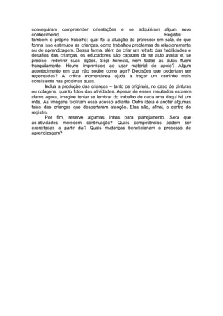 conseguiram compreender orientações e se adquiriram algum novo
conhecimento. Registre
também o próprio trabalho: qual foi a atuação do professor em sala, de que
forma isso estimulou as crianças, como trabalhou problemas de relacionamento
ou de aprendizagem. Dessa forma, além de criar um retrato das habilidades e
desafios das crianças, os educadores são capazes de se auto avaliar e, se
preciso, redefinir suas ações. Seja honesto, nem todas as aulas fluem
tranquilamente. Houve imprevistos ao usar material de apoio? Algum
acontecimento em que não soube como agir? Decisões que poderiam ser
repensadas? A crítica momentânea ajuda a traçar um caminho mais
consistente nas próximas aulas.
Inclua a produção das crianças – tanto os originais, no caso de pinturas
ou colagens, quanto fotos das atividades. Apesar de esses resultados estarem
claros agora, imagine tentar se lembrar do trabalho de cada uma daqui há um
mês. As imagens facilitam esse acesso adiante. Outra ideia é anotar algumas
falas das crianças que despertaram atenção. Elas são, afinal, o centro do
registro.
Por fim, reserve algumas linhas para planejamento. Será que
as atividades merecem continuação? Quais competências podem ser
exercitadas a partir daí? Quais mudanças beneficiariam o processo de
aprendizagem?
 