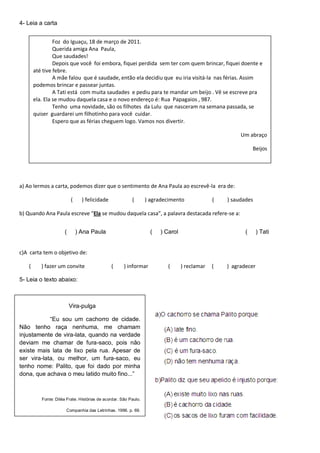 4- Leia a carta
a) Ao lermos a carta, podemos dizer que o sentimento de Ana Paula ao escrevê-la era de:
( ) felicidade ( ) agradecimento ( ) saudades
b) Quando Ana Paula escreve “Ela se mudou daquela casa”, a palavra destacada refere-se a:
( ) Ana Paula ( ) Carol ( ) Tati
c)A carta tem o objetivo de:
( ) fazer um convite ( ) informar ( ) reclamar ( ) agradecer
5- Leia o texto abaixo:
Vira-pulga
“Eu sou um cachorro de cidade.
Não tenho raça nenhuma, me chamam
injustamente de vira-lata, quando na verdade
deviam me chamar de fura-saco, pois não
existe mais lata de lixo pela rua. Apesar de
ser vira-lata, ou melhor, um fura-saco, eu
tenho nome: Palito, que foi dado por minha
dona, que achava o meu latido muito fino...”
Fonte: Diléa Frate. Histórias de acordar. São Paulo.
Companhia das Letrinhas. 1996. p. 69.
Foz do Iguaçu, 18 de março de 2011.
Querida amiga Ana Paula,
Que saudades!
Depois que você foi embora, fiquei perdida sem ter com quem brincar, fiquei doente e
até tive febre.
A mãe falou que é saudade, então ela decidiu que eu iria visitá-la nas férias. Assim
podemos brincar e passear juntas.
A Tati está com muita saudades e pediu para te mandar um beijo . Vê se escreve pra
ela. Ela se mudou daquela casa e o novo endereço é: Rua Papagaios , 987.
Tenho uma novidade, são os filhotes da Lulu que nasceram na semana passada, se
quiser guardarei um filhotinho para você cuidar.
Espero que as férias cheguem logo. Vamos nos divertir.
Um abraço
Beijos
 