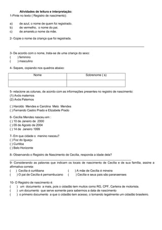 Atividades de leitura e interpretação:
1-Pinte no texto ( Registro de nascimento):
a) de azul, o nome de quem foi registrado.
b) de vermelho, o nome do pai.
c) de amarelo,o nome da mãe.
2- Copie o nome da criança que foi registrada.
___________________________________________________________________________
3- De acordo com o nome, trata-se de uma criança do sexo:
( ) feminino
( ) masculino
4- Separe, copiando nos quadros abaixo:
Nome Sobrenome ( s)
5- relacione as colunas, de acordo com as informações presentes no registro de nascimento:
(1) Avós maternos
(2) Avós Paternos
( ) Haroldo Mendes e Carolina Melo Mendes
( ) Fernando Castro Prado e Elizabete Prado
6- Cecília Mendes nasceu em :
( ) 10 de Janeiro de 2000
( ) 09 de Agosto de 2004
( ) 14 de Janeiro 1999
7- Em que cidade o menino nasceu?
( ) Foz do Iguaçu
( ) Curitiba
( ) Belo Horizonte
8- Observando o Registro de Nascimento de Cecília, responda a idade dela?
_________________________________________________________________________
9- Considerando as palavras que indicam os locais de nascimento de Cecília e de sua família, assine a
afirmativa correta:
( ) Cecília é curitibana ( ) A mãe de Cecília é mineira
( ) O pai de Cecília é pernambucano ( ) Cecília e seus pais são paranaenses
10- O Registro de nascimento é:
( ) um documento a mais, pois o cidadão tem muitos como RG, CPF, Carteira de motorista.
( ) um documento que serve somente para sabermos a data de nascimento
( ) o primeiro documento a que o cidadão tem acesso, o tornando legalmente um cidadão brasileiro.
 