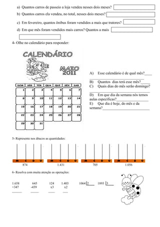 a) Quantos carros de passeio a loja vendeu nesses dois meses?
b) Quantos carros ela vendeu, no total, nesses dois meses?
c) Em fevereiro, quantos ônibus foram vendidos a mais que tratores?
d) Em que mês foram vendidos mais carros? Quantos a mais
4- Olhe no calendário para responder:
A) Esse calendário é de qual mês?____
_____________________________
B) Quantos dias terá esse mês?_____
C) Quais dias do mês serão domingo?
________________________________
D) Em que dia da semana nós temos
aulas específicas?_________________
E) Que dia é hoje, do mês e da
semana?_________________________
5- Desenhe as quantidades indicadas nos ábacos:
5- Represente nos ábacos as quantidades:
874 1.431 705 1.056
6- Resolva com muita atenção as operações:
1.658 645 124 1.403 1064 2 1893 3
+347 -439 x3 x2
______ _____ ____ ___
 