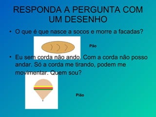 RESPONDA A PERGUNTA COM UM DESENHO O que é que nasce a socos e morre a facadas? Pão  Eu sem corda não ando. Com a corda não posso andar. Só a corda me tirando, podem me movimentar. Quem sou?   Pião  