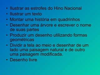 Ilustrar as estrofes do Hino Nacional Ilustrar um texto Montar uma história em quadrinhos Desenhar uma árvore e escrever o nome de suas partes Produzir um desenho utilizando formas geométricas Dividir a tela ao meio e desenhar de um lado uma paisagem natural e de outro uma paisagem modificada.  Desenho livre 