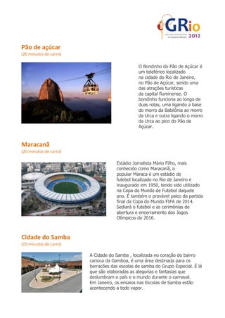 Pão de açúcar
(20 minutos de carro)

                                               O Bondinho do Pão de Açúcar é
                                               um teleférico localizado
                                               na cidade do Rio de Janeiro,
                                               no Pão de Açúcar, sendo uma
                                               das atrações turísticas
                                               da capital fluminense. O
                                               bondinho funciona ao longo de
                                               duas rotas, uma ligando a base
                                               do morro da Babilônia ao morro
                                               da Urca e outra ligando o morro
                                               da Urca ao pico do Pão de
                                               Açúcar.



Maracanã
(20 minutos de carro)

                                    Estádio Jornalista Mário Filho, mais
                                    conhecido como Maracanã, o
                                    popular Maraca é um estádio de
                                    futebol localizado no Rio de Janeiro e
                                    inaugurado em 1950, tendo sido utilizado
                                    na Copa do Mundo de Futebol daquele
                                    ano. É também o provável palco da partida
                                    final da Copa do Mundo FIFA de 2014.
                                    Sediará o futebol e as cerimônias de
                                    abertura e encerramento dos Jogos
                                    Olímpicos de 2016.



Cidade do Samba
(15 minutos de carro)

                        A Cidade do Samba , localizada no coração do bairro
                        carioca da Gamboa, é uma área destinada para os
                        barracões das escolas de samba do Grupo Especial. É lá
                        que são elaboradas as alegorias e fantasias que
                        deslumbram o país e o mundo durante o carnaval.
                        Em Janeiro, os ensaios nas Escolas de Samba estão
                        acontecendo a todo vapor.
 
