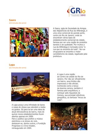 Saara
(13 minutos de carro)

                                            A Saara, sigla de Sociedade de Amigos
                                            das Adjacências da Rua da Alfândega, é
                                            uma zona comercial de grande porte,
                                            centro do Rio de Janeiro, onde se
                                            encontram vários tipos de
                                            estabelecimento comercial da cidade,
                                            famosa por ser uma região de produtos
                                            baratos e de qualidade. Por muitos a
                                            rua da Alfândega é nomeada como "a
                                            rua que se encontra de tudo". Na rua
                                            Uruguaiana se encontra o maior
                                            camelódromo da cidade, legalizado pela
                                            prefeitura.



Lapa
(11 minutos de carro)


                                                A Lapa é uma região
                                                do Centro da cidade do Rio de
                                                Janeiro. Por não ser oficialmente
                                                um bairro, seus limites são
                                                imprecisos e não oficiais.
                                                Conhecido como o berço
                                                da boemia carioca, também é
                                                famosa pela arquitetura, a
                                                começar pelo Aqueduto da
                                                Carioca, sua principal referência
                                                geográfica, os famosos “Arcos da
                                                Lapa”.

   A Lapa possui uma infinidade de bares
   e casas de shows que atendem a todos
   os gostos. Só para se ter uma ideia da
   atual efervescência do bairro, mais de
   quinze novos estabelecimentos foram
   abertos apenas em 2009.
   Para o público que prefere a música
   eletrônica e os shows de rock,
   destacam-se, dentre outros, a Fundição
   Progresso e o Circo Voador,
   reinaugurado em 2004.
 