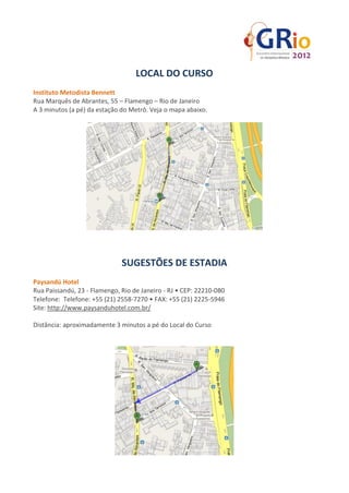 LOCAL DO CURSO
Instituto Metodista Bennett
Rua Marquês de Abrantes, 55 – Flamengo – Rio de Janeiro
A 3 minutos (a pé) da estação do Metrô. Veja o mapa abaixo.




                              SUGESTÕES DE ESTADIA
Paysandú Hotel
Rua Paissandú, 23 - Flamengo, Rio de Janeiro - RJ • CEP: 22210-080
Telefone: Telefone: +55 (21) 2558-7270 • FAX: +55 (21) 2225-5946
Site: http://www.paysanduhotel.com.br/

Distância: aproximadamente 3 minutos a pé do Local do Curso
 