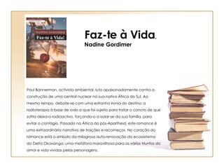 Faz-te à Vida , Nadine Gordimer Paul Bannerman, activista ambiental, luta apaixonadamente contra a construção de uma central nuclear na sua nativa África do Sul. Ao mesmo tempo, debate-se com uma estranha ironia do destino: a radioterapia à base de iodo a que foi sujeito para tratar o cancro de que sofria deixa-o radioactivo, forçando-o a isolar-se da sua família, para evitar o contágio. Passado na África do pós-Apartheid, este romance é uma extraordinária narrativa de traições e recomeços. No coração do romance está o símbolo da milagrosa auto-renovação do ecossistema do Delta Okavanga: uma metáfora maravilhosa para os vários triunfos do amor e vida vividas pelas personagens. 
