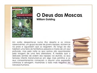 O Deus das Moscas , William Golding Um avião despenha-se numa ilha deserta e os únicos sobreviventes, um grupo escolar de jovens rapazes, reúnem-se na praia e aguardam que os resgatem. Ao longo do dia habitam uma terra de fantásticos pássaros e mares de um azul profundo, mas pela noite os seus sonhos são assombrados pela imagem de uma fera aterradora. À medida que o delicado sentido de ordem dos rapazes vai aluindo, os seus temores infantis transmutam-se em algo mais primitivo e os seus comportamentos começam a assumir uma expressão criminosa e selvagem, mostrando o lado mais negativo da natureza humana. 