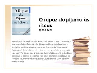 O rapaz do pijama às riscas , John Boyne A o regressar da escola um dia, Bruno constata que as suas coisas estão a ser empacotadas. O seu pai tinha sido promovido no trabalho e toda a família tem de deixar a luxuosa casa onde vivia e mudar-se para outra cidade, onde Bruno não encontra ninguém com quem brincar nem nada para fazer. Pior do que isso, a nova casa é delimitada por uma vedação de arame que se estende a perder de vista e que o isola das pessoas que ele consegue ver, através da janela, as quais, curiosamente, usam todas um pijama às riscas… 