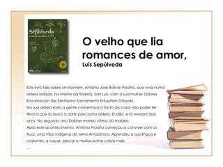 Este livro fala sobre um homem, António José Bolívar Proaño, que vivia numa aldeia isolada, no interior da floresta, San Luís, com a sua mulher Dolores Encarnación Del Santíssimo Sacramento Estupiñan Otavalo. Na sua aldeia toda a gente comentava o facto do casal não poder ter filhos o que os levou a partir para outra aldeia, El Idílio, e la viveram dois anos. No segundo ano Dolores morreu vítima da malária.  Após este acontecimento, António Proaño começou a conviver com os Xuar, uma tribo indígena da selva Amazónica. Aprendeu a sua língua e costumes, a caçar, pescar e muitas outras coisas mais. … O velho que lia romances de amor, Luís Sepúlveda 